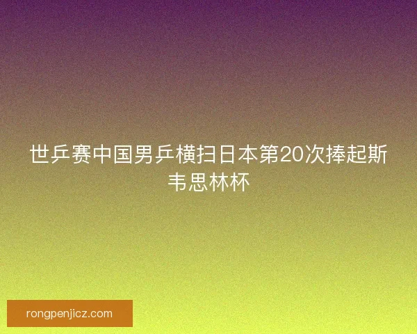 世乒赛中国男乒横扫日本第20次捧起斯韦思林杯