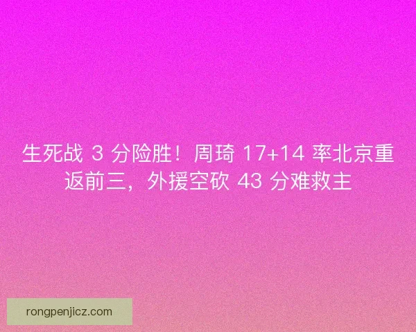 生死战 3 分险胜！周琦 17+14 率北京重返前三，外援空砍 43 分难救主