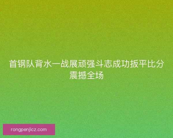 首钢队背水一战展顽强斗志成功扳平比分震撼全场