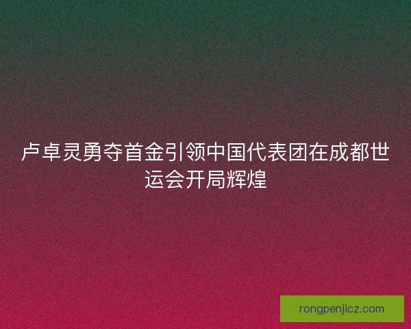 卢卓灵勇夺首金引领中国代表团在成都世运会开局辉煌