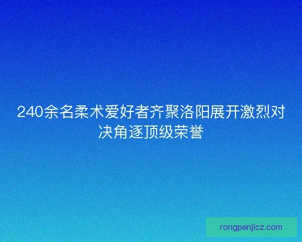 240余名柔术爱好者齐聚洛阳展开激烈对决角逐顶级荣誉