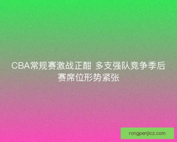 CBA常规赛激战正酣 多支强队竞争季后赛席位形势紧张