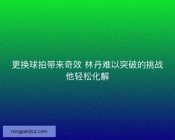 更换球拍带来奇效 林丹难以突破的挑战他轻松化解