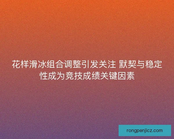 花样滑冰组合调整引发关注 默契与稳定性成为竞技成绩关键因素