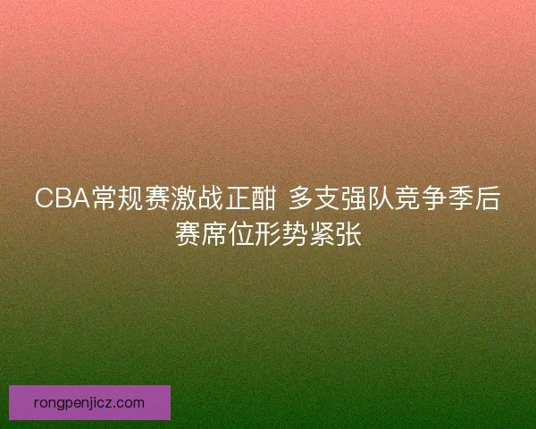 CBA常规赛激战正酣 多支强队竞争季后赛席位形势紧张
