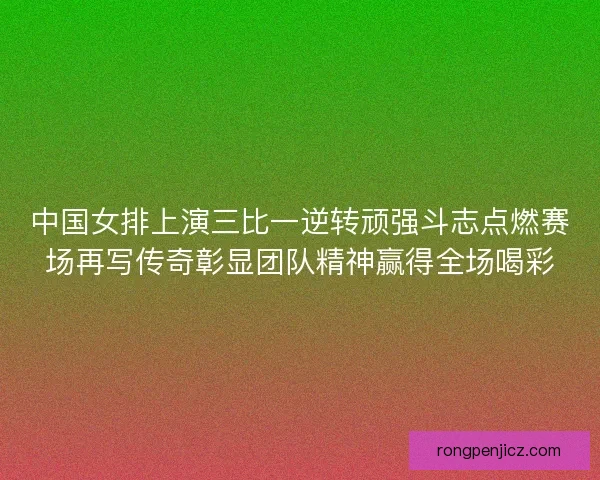 中国女排上演三比一逆转顽强斗志点燃赛场再写传奇彰显团队精神赢得全场喝彩